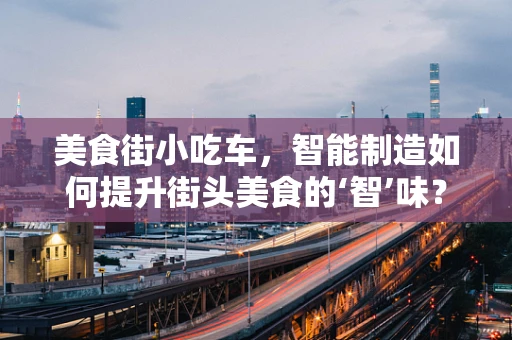 美食街小吃车，智能制造如何提升街头美食的‘智’味？