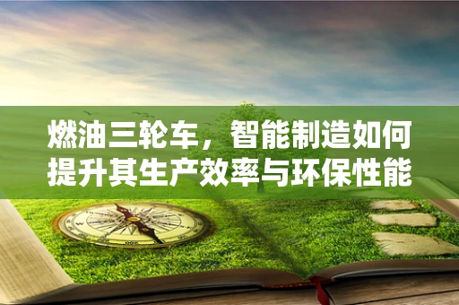 燃油三轮车，智能制造如何提升其生产效率与环保性能？