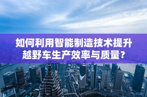 如何利用智能制造技术提升越野车生产效率与质量？