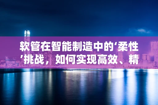 软管在智能制造中的‘柔性’挑战，如何实现高效、精准的集成与控制？