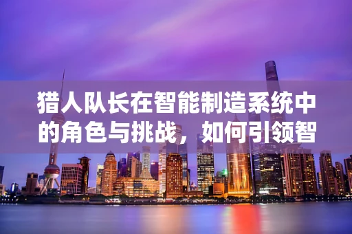 猎人队长在智能制造系统中的角色与挑战，如何引领智能工厂的精准决策？