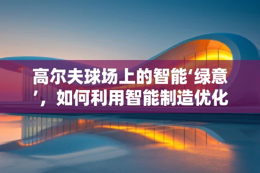 高尔夫球场上的智能‘绿意’，如何利用智能制造优化球场维护？