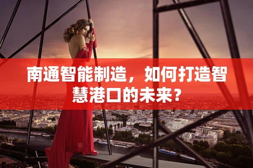 南通智能制造，如何打造智慧港口的未来？