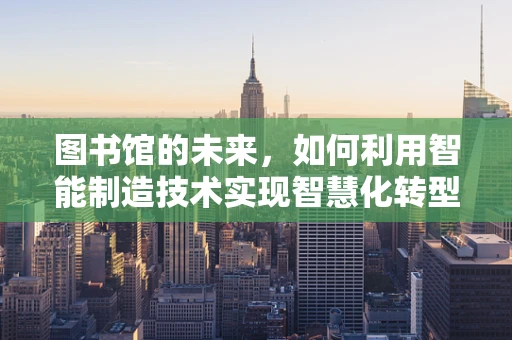 图书馆的未来，如何利用智能制造技术实现智慧化转型？