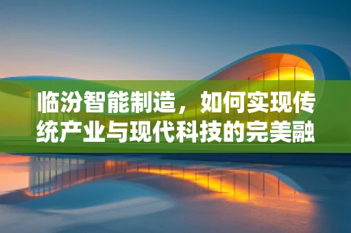 临汾智能制造，如何实现传统产业与现代科技的完美融合？