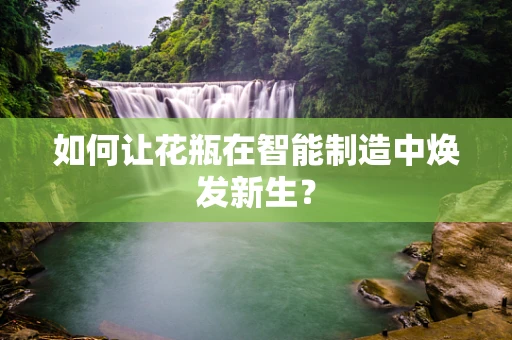 如何让花瓶在智能制造中焕发新生？