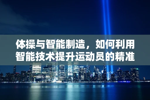 体操与智能制造，如何利用智能技术提升运动员的精准训练？