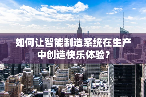 如何让智能制造系统在生产中创造快乐体验？