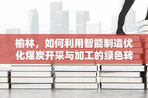 榆林，如何利用智能制造优化煤炭开采与加工的绿色转型之路？
