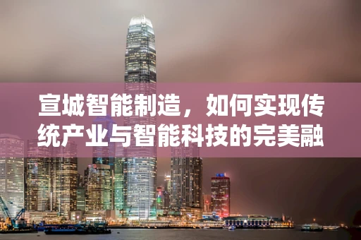 宣城智能制造，如何实现传统产业与智能科技的完美融合？