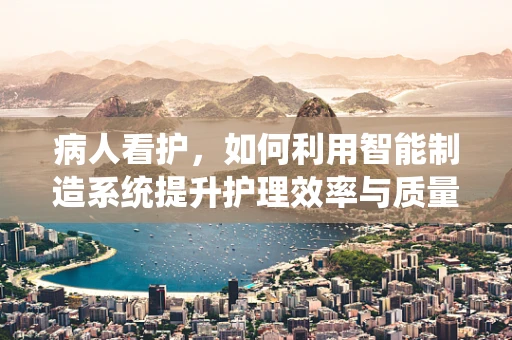 病人看护，如何利用智能制造系统提升护理效率与质量？