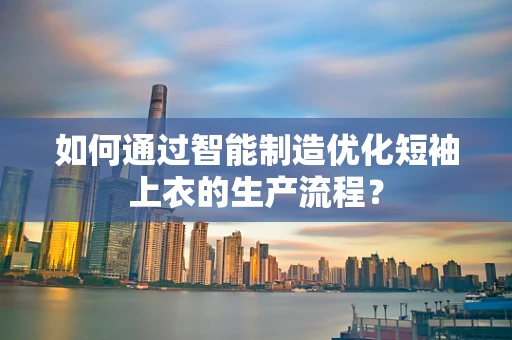 如何通过智能制造优化短袖上衣的生产流程？