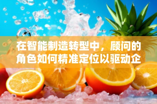 在智能制造转型中，顾问的角色如何精准定位以驱动企业成功？