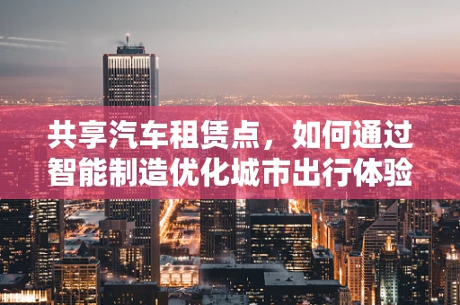 共享汽车租赁点，如何通过智能制造优化城市出行体验？