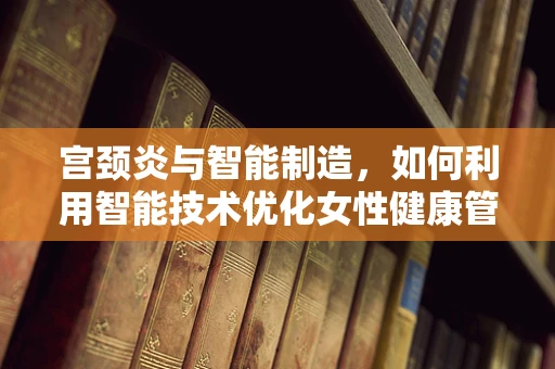 宫颈炎与智能制造，如何利用智能技术优化女性健康管理？