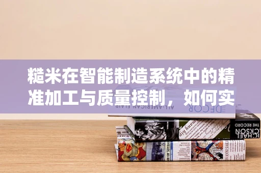 糙米在智能制造系统中的精准加工与质量控制，如何实现高效、低耗的加工过程？