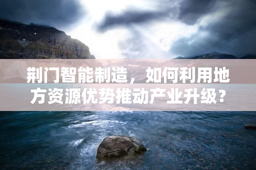 荆门智能制造，如何利用地方资源优势推动产业升级？
