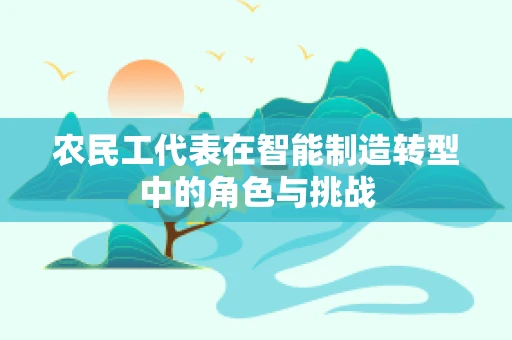农民工代表在智能制造转型中的角色与挑战