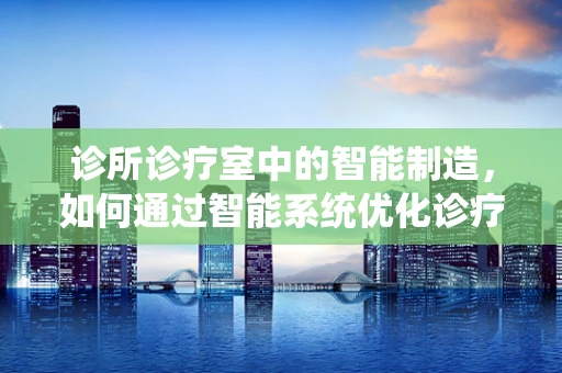 诊所诊疗室中的智能制造，如何通过智能系统优化诊疗流程？