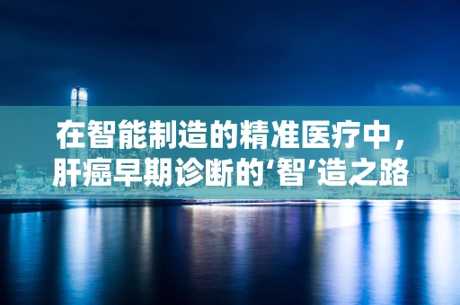 在智能制造的精准医疗中，肝癌早期诊断的‘智’造之路何在？