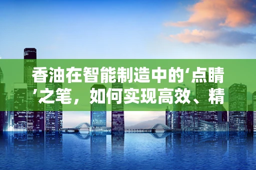 香油在智能制造中的‘点睛’之笔，如何实现高效、精准的自动化生产？