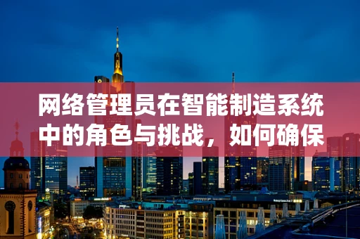 网络管理员在智能制造系统中的角色与挑战，如何确保数据安全与系统稳定？