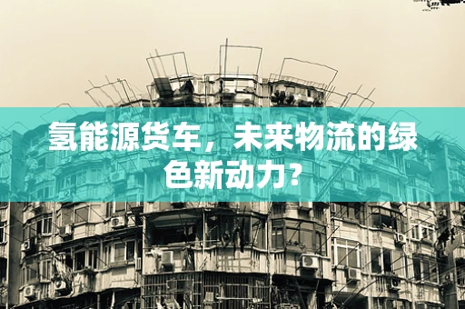 氢能源货车，未来物流的绿色新动力？