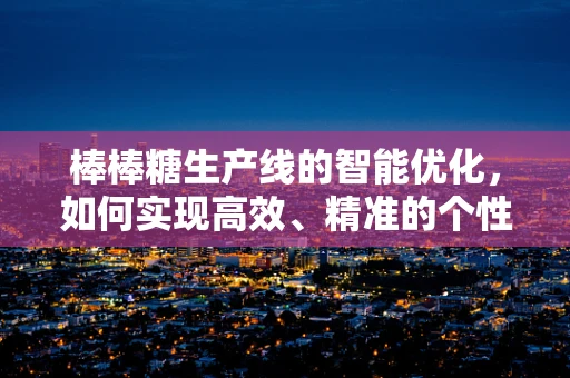 棒棒糖生产线的智能优化，如何实现高效、精准的个性化定制？