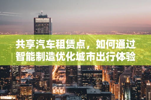 共享汽车租赁点，如何通过智能制造优化城市出行体验？