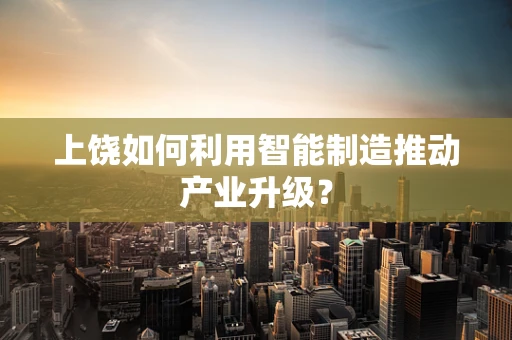 上饶如何利用智能制造推动产业升级？