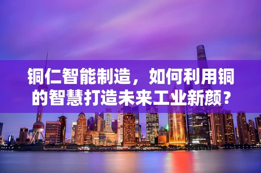 铜仁智能制造，如何利用铜的智慧打造未来工业新颜？