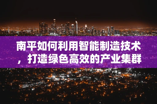 南平如何利用智能制造技术，打造绿色高效的产业集群？