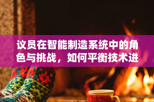 议员在智能制造系统中的角色与挑战，如何平衡技术进步与政策引导？