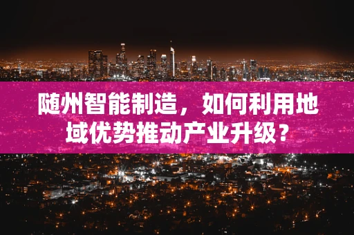 随州智能制造，如何利用地域优势推动产业升级？