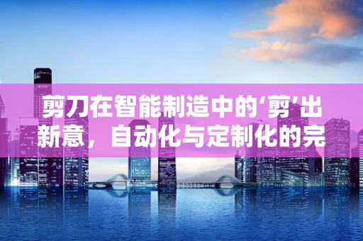 剪刀在智能制造中的‘剪’出新意，自动化与定制化的完美融合