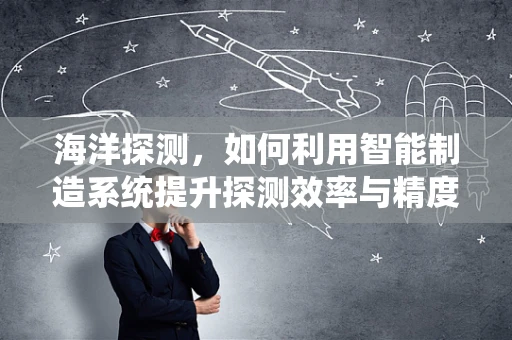 海洋探测，如何利用智能制造系统提升探测效率与精度？