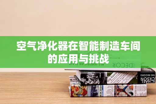 空气净化器在智能制造车间的应用与挑战