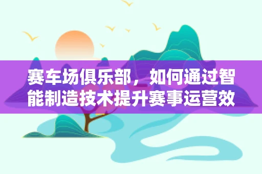 赛车场俱乐部，如何通过智能制造技术提升赛事运营效率？