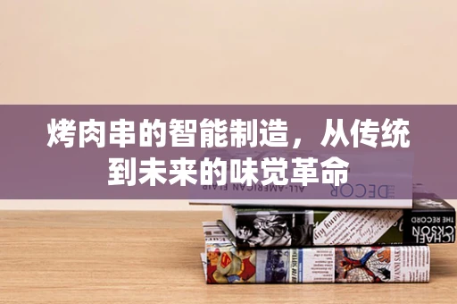 烤肉串的智能制造，从传统到未来的味觉革命