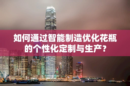 如何通过智能制造优化花瓶的个性化定制与生产？