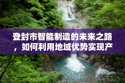 登封市智能制造的未来之路，如何利用地域优势实现产业升级？