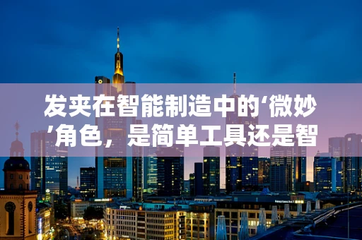 发夹在智能制造中的‘微妙’角色，是简单工具还是智能生产的催化剂？