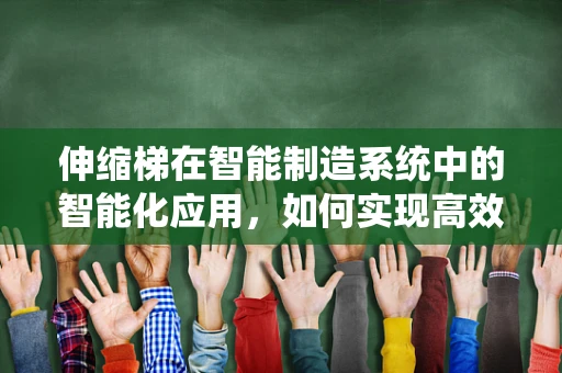 伸缩梯在智能制造系统中的智能化应用，如何实现高效、安全的管理？