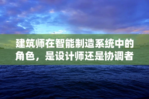 建筑师在智能制造系统中的角色，是设计师还是协调者？