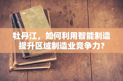 牡丹江，如何利用智能制造提升区域制造业竞争力？