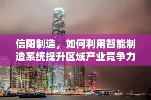 信阳制造，如何利用智能制造系统提升区域产业竞争力？