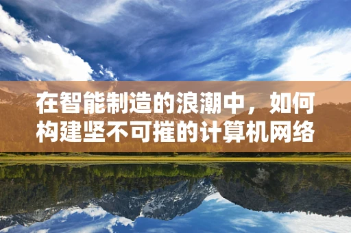 在智能制造的浪潮中，如何构建坚不可摧的计算机网络安全防线？