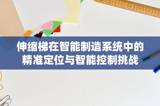 伸缩梯在智能制造系统中的精准定位与智能控制挑战