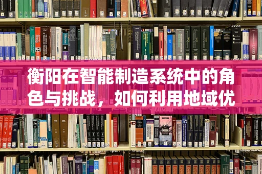 衡阳在智能制造系统中的角色与挑战，如何利用地域优势推动产业升级？
