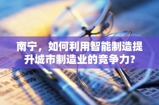 南宁，如何利用智能制造提升城市制造业的竞争力？